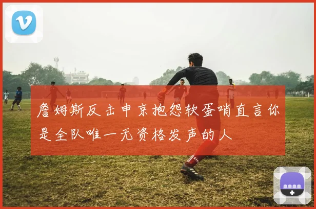 詹姆斯反击申京抱怨软蛋哨直言你是全队唯一无资格发声的人