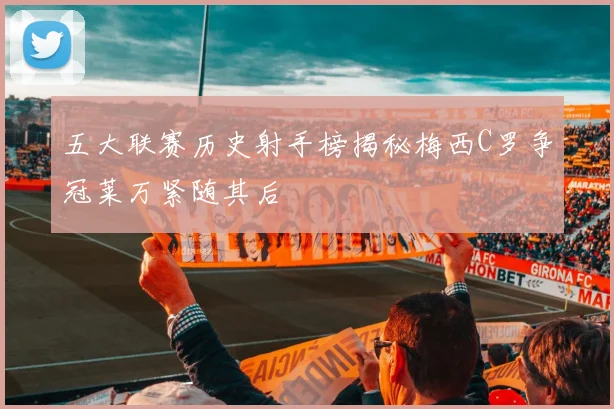 五大联赛历史射手榜揭秘梅西C罗争冠莱万紧随其后