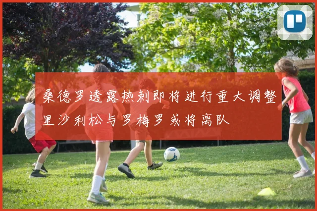 桑德罗透露热刺即将进行重大调整里沙利松与罗梅罗或将离队