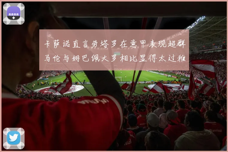 卡萨诺直言劳塔罗在意甲表现超群马伦与姆巴佩大罗相比显得太过稚嫩