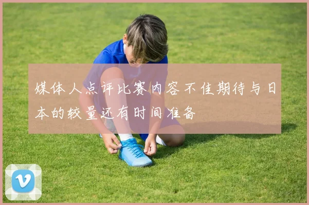 媒体人点评比赛内容不佳期待与日本的较量还有时间准备