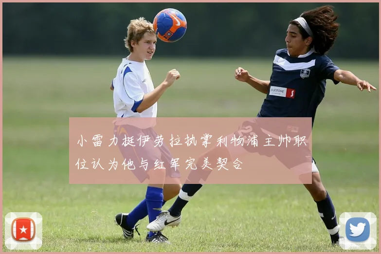 小雷力挺伊劳拉执掌利物浦主帅职位认为他与红军完美契合