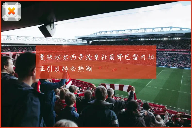 曼联切尔西争抢皇社前锋巴雷内切亚引发转会热潮