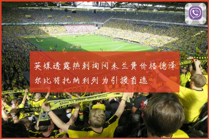 英媒透露热刺询问米兰费价格德泽尔比将托纳利列为引援首选