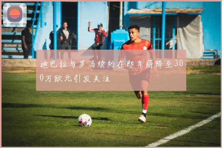 迪巴拉与罗马续约在即年薪降至300万欧元引发关注