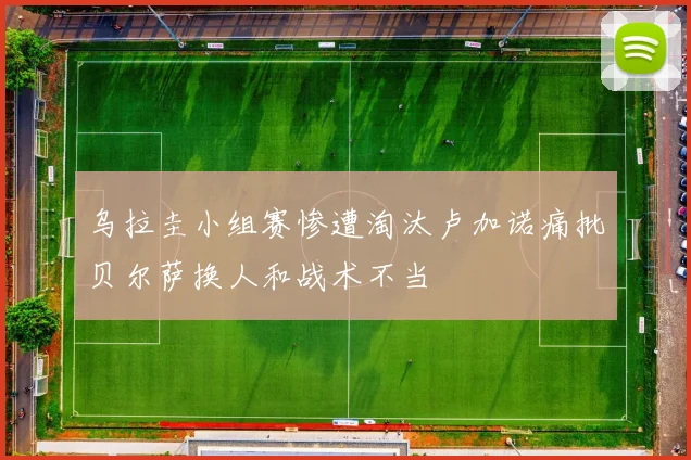 乌拉圭小组赛惨遭淘汰卢加诺痛批贝尔萨换人和战术不当