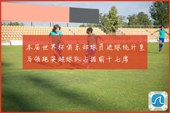 本届世界杯俱乐部球员进球统计皇马领跑英超球队占据前十七席