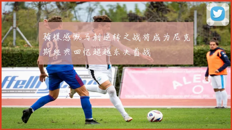 骑媒感慨马刺逆转之战将成为尼克斯经典回忆超越东决首战