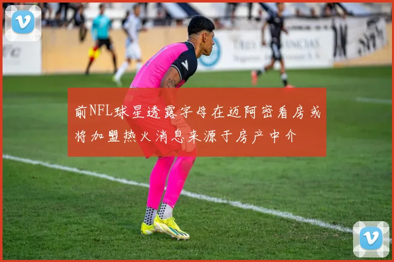 前NFL球星透露字母在迈阿密看房或将加盟热火消息来源于房产中介