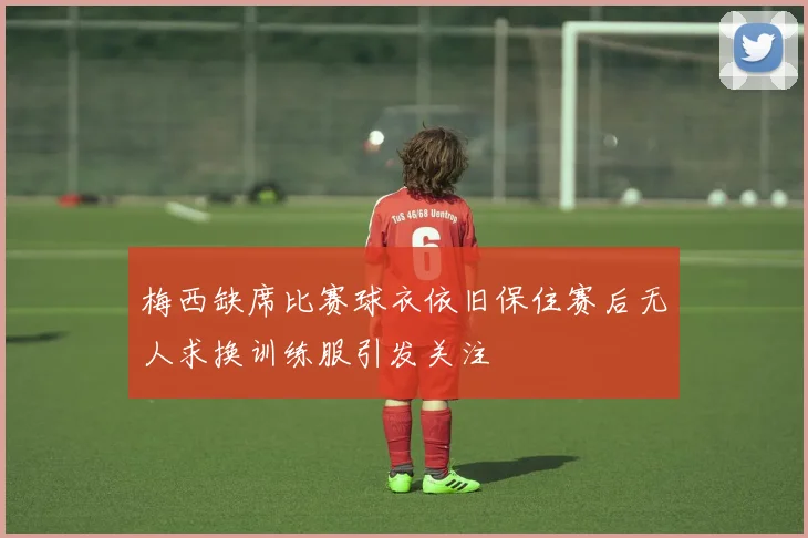 梅西缺席比赛球衣依旧保住赛后无人求换训练服引发关注