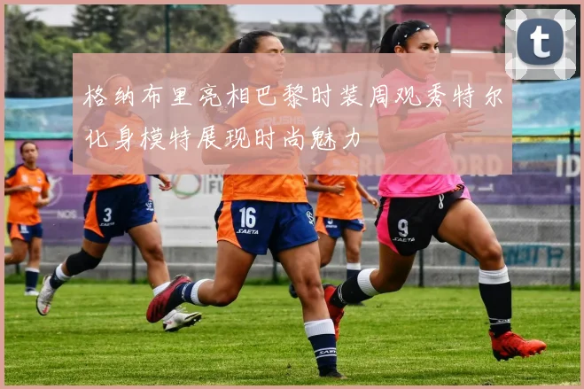 格纳布里亮相巴黎时装周观秀特尔化身模特展现时尚魅力