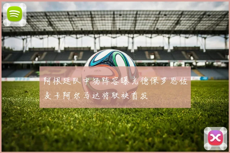 阿根廷队中场阵容曝光德保罗恩佐麦卡阿尔马达将联袂首发