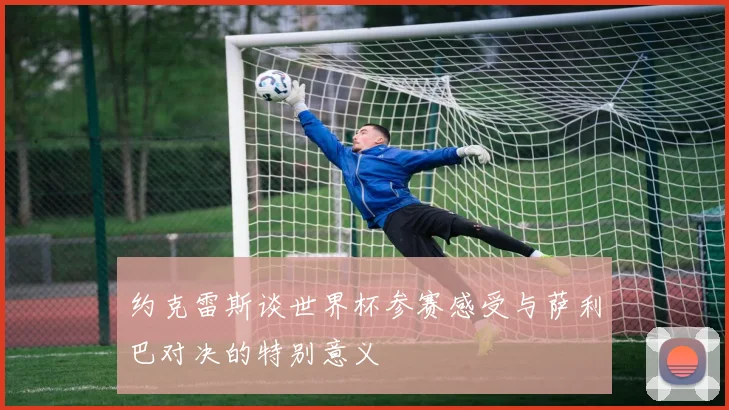 约克雷斯谈世界杯参赛感受与萨利巴对决的特别意义