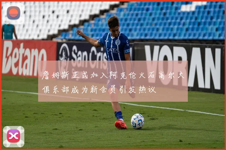 詹姆斯正式加入阿克伦火石高尔夫俱乐部成为新会员引发热议